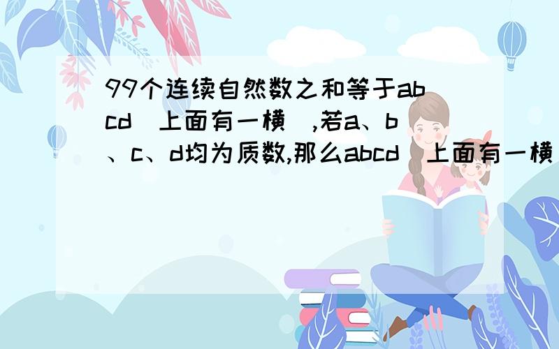 99个连续自然数之和等于abcd(上面有一横),若a、b、c、d均为质数,那么abcd(上面有一横)的最小值是多少?