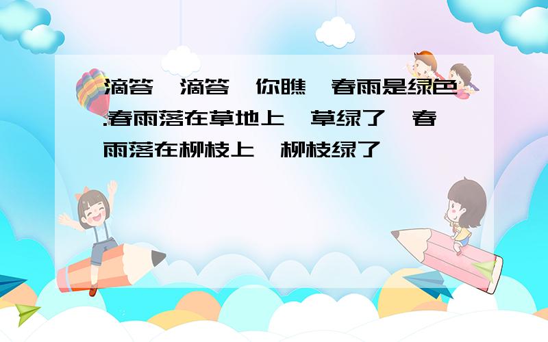 滴答,滴答,你瞧,春雨是绿色.春雨落在草地上,草绿了,春雨落在柳枝上,柳枝绿了