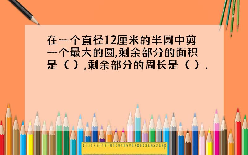 在一个直径12厘米的半圆中剪一个最大的圆,剩余部分的面积是（ ）,剩余部分的周长是（ ）.