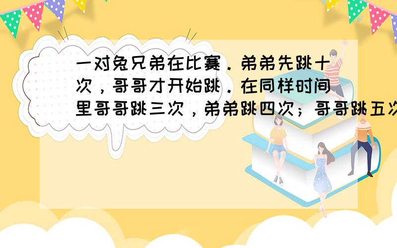 一对兔兄弟在比赛。弟弟先跳十次，哥哥才开始跳。在同样时间里哥哥跳三次，弟弟跳四次；哥哥跳五次距离相当于弟弟跳七次的距离。