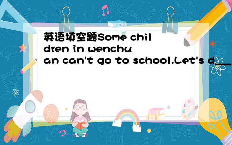 英语填空题Some children in wenchuan can't go to school.Let's d___