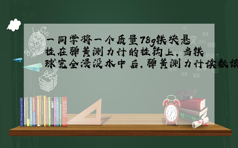 一同学将一个质量78g铁块悬挂在弹簧测力计的挂钩上,当铁球完全浸没水中后,弹簧测力计读数该多少N?（铁的密度7.8*10