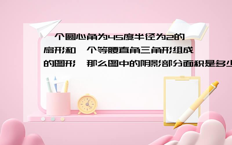 一个圆心角为45度半径为2的扇形和一个等腰直角三角形组成的图形,那么图中的阴影部分面积是多少