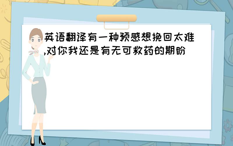 英语翻译有一种预感想挽回太难,对你我还是有无可救药的期盼