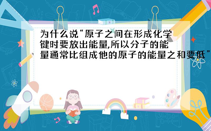 为什么说“原子之间在形成化学键时要放出能量,所以分子的能量通常比组成他的原子的能量之和要低”