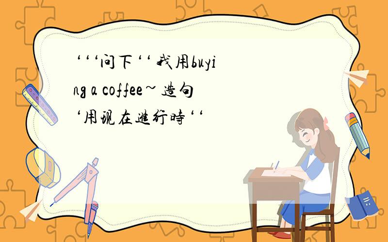 ‘‘‘问下‘‘ 我用buying a coffee~造句‘用现在进行时‘‘