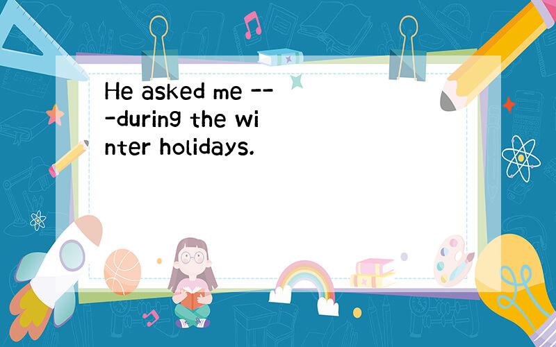 He asked me ---during the winter holidays.