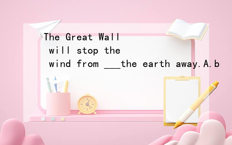 The Great Wall will stop the wind from ___the earth away.A.b