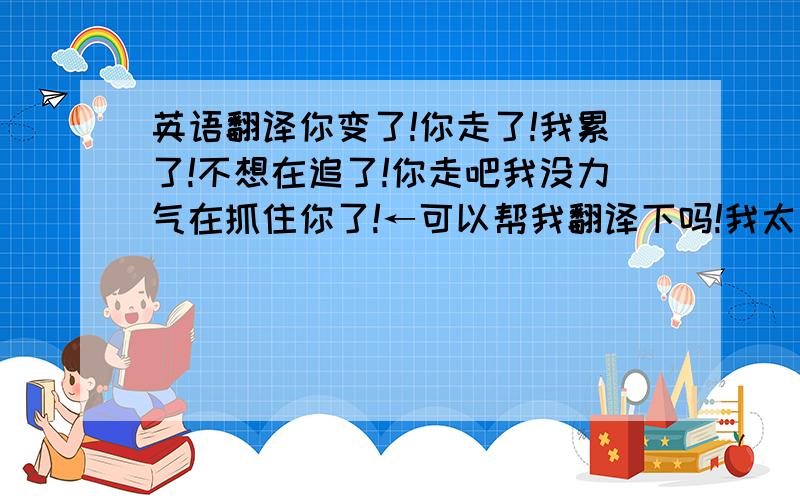 英语翻译你变了!你走了!我累了!不想在追了!你走吧我没力气在抓住你了!←可以帮我翻译下吗!我太笨了噢!问下童朝雷 英文怎