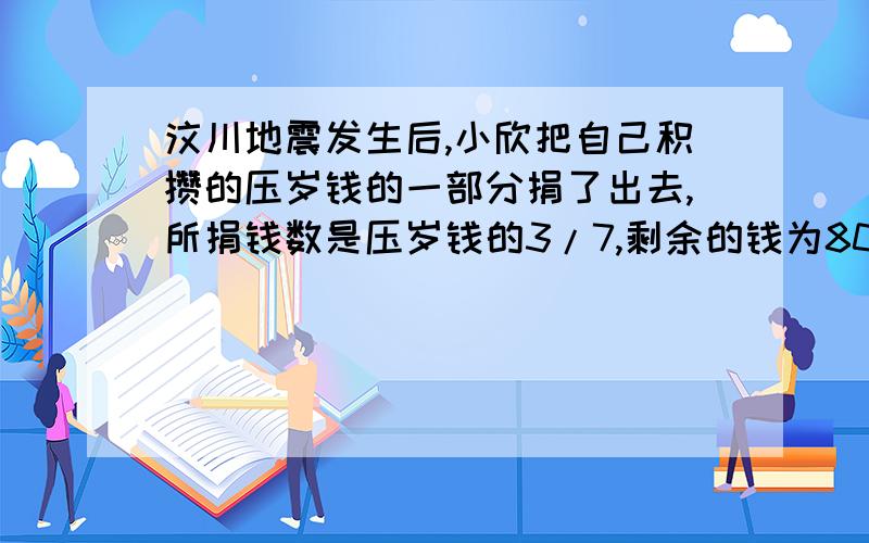 汶川地震发生后,小欣把自己积攒的压岁钱的一部分捐了出去,所捐钱数是压岁钱的3/7,剩余的钱为800元,那么她原来的压岁钱