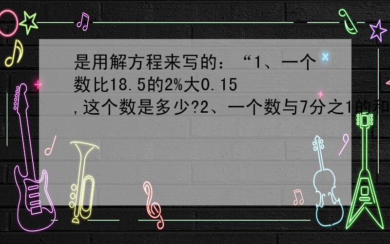 是用解方程来写的：“1、一个数比18.5的2%大0.15,这个数是多少?2、一个数与7分之1的和相当于9分之4的45%,