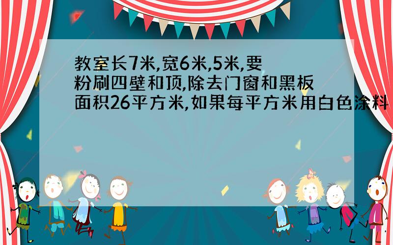 教室长7米,宽6米,5米,要粉刷四壁和顶,除去门窗和黑板面积26平方米,如果每平方米用白色涂料