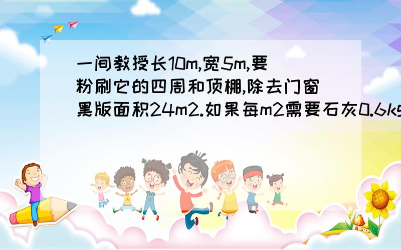 一间教授长10m,宽5m,要粉刷它的四周和顶棚,除去门窗黑版面积24m2.如果每m2需要石灰0.6kg,共需白灰多少kg