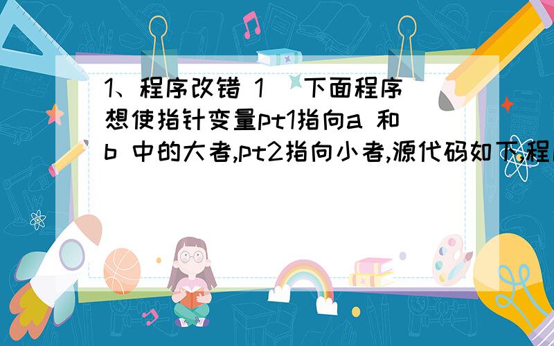 1、程序改错 1) 下面程序想使指针变量pt1指向a 和b 中的大者,pt2指向小者,源代码如下,程序中存在错误,