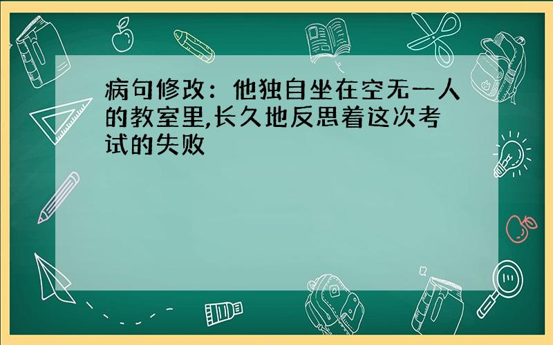 病句修改：他独自坐在空无一人的教室里,长久地反思着这次考试的失败