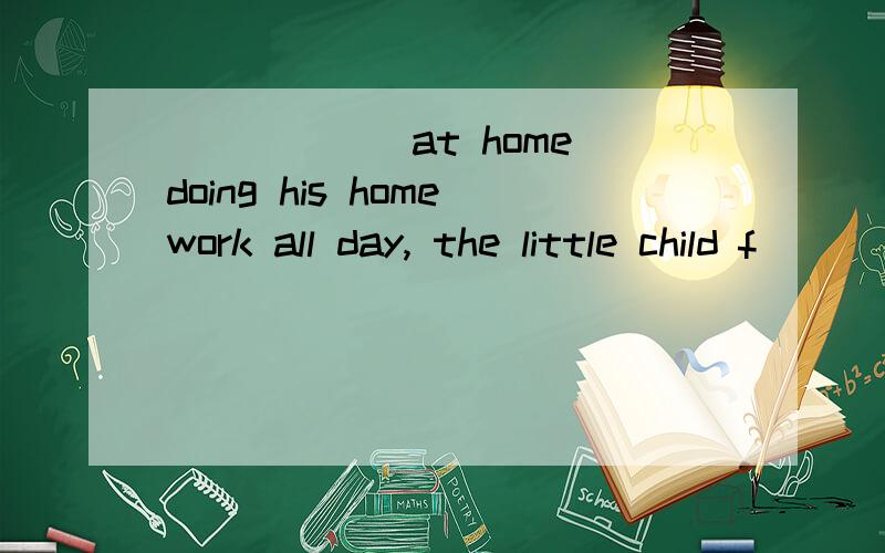 ______at home doing his homework all day, the little child f