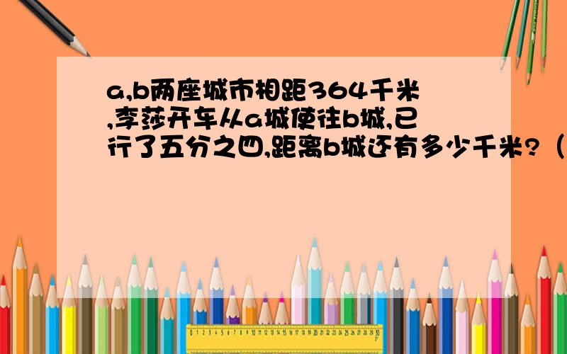 a,b两座城市相距364千米,李莎开车从a城使往b城,已行了五分之四,距离b城还有多少千米?（两种方式解））