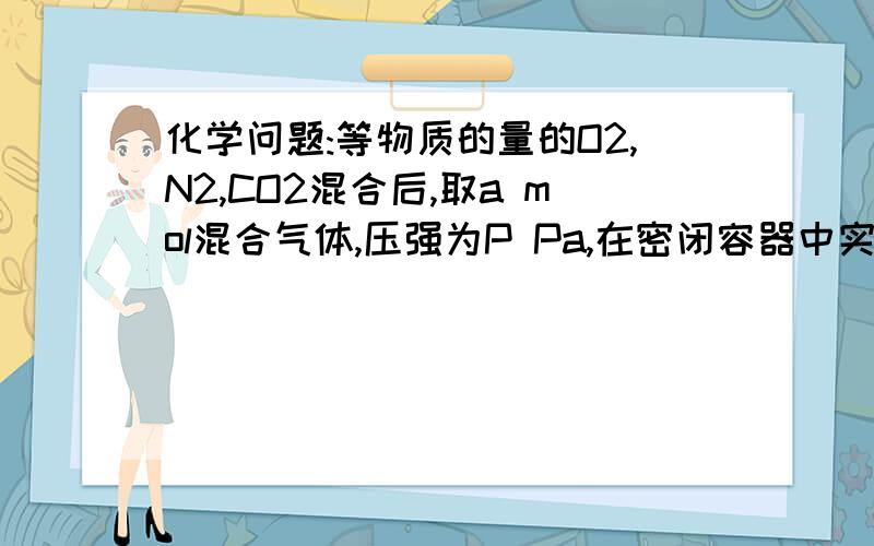 化学问题:等物质的量的O2,N2,CO2混合后,取a mol混合气体,压强为P Pa,在密闭容器中实验.