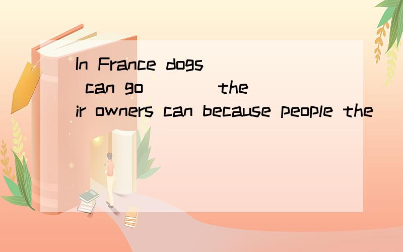 In France dogs can go____their owners can because people the