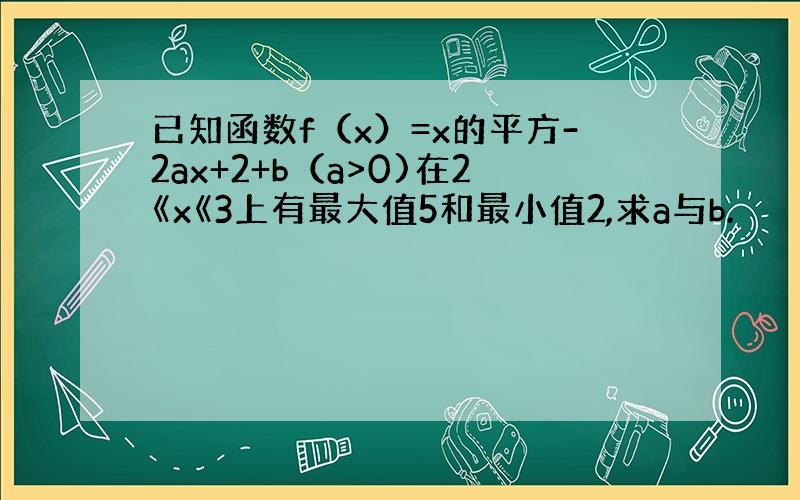 已知函数f（x）=x的平方-2ax+2+b（a>0)在2《x《3上有最大值5和最小值2,求a与b.