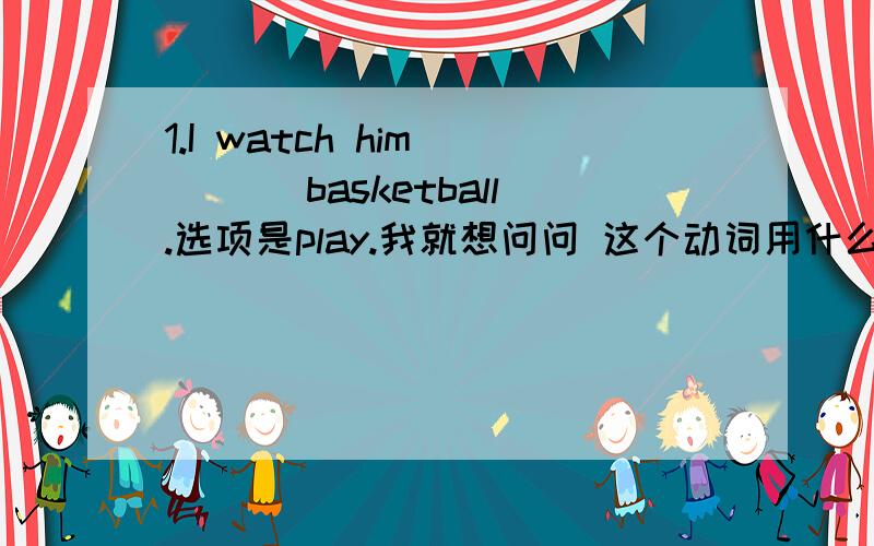 1.I watch him ___ basketball.选项是play.我就想问问 这个动词用什么形式?答案给的是动词