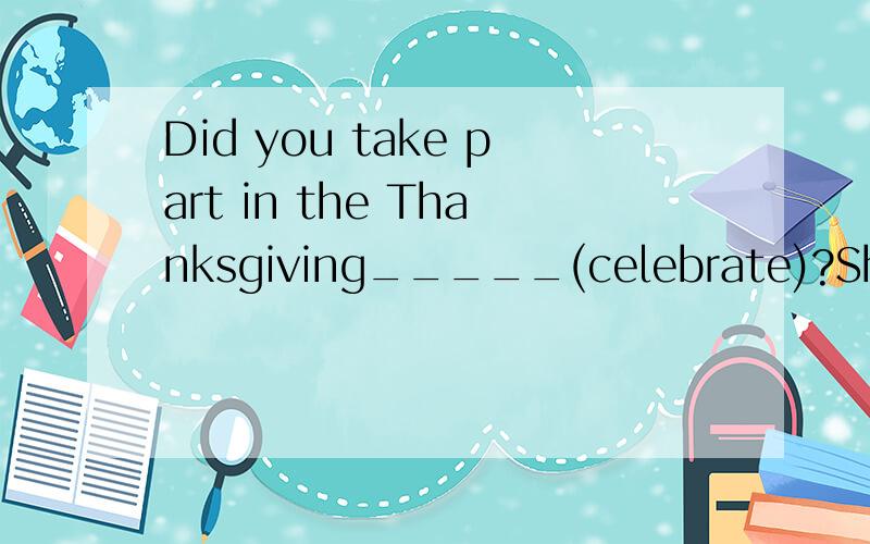 Did you take part in the Thanksgiving_____(celebrate)?She go