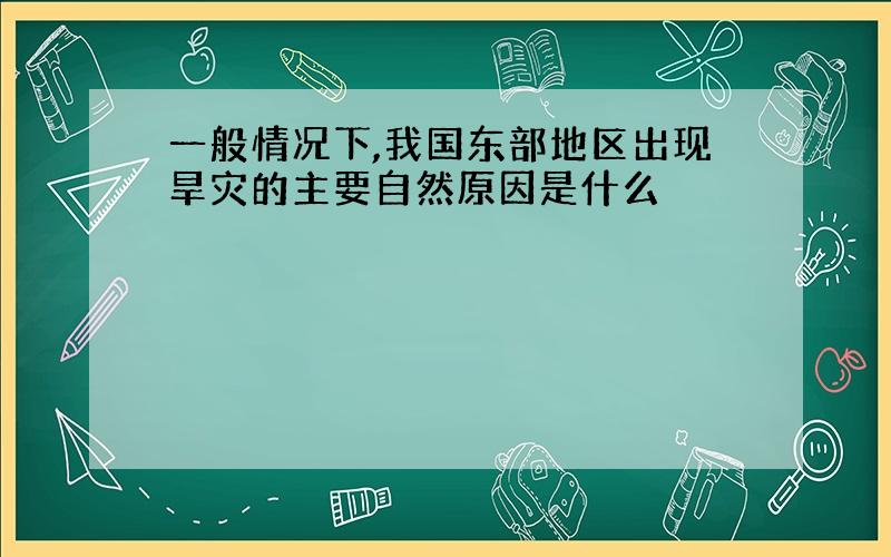 一般情况下,我国东部地区出现旱灾的主要自然原因是什么