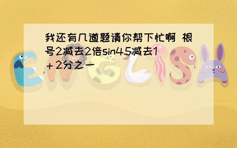 我还有几道题请你帮下忙啊 根号2减去2倍sin45减去1＋2分之一