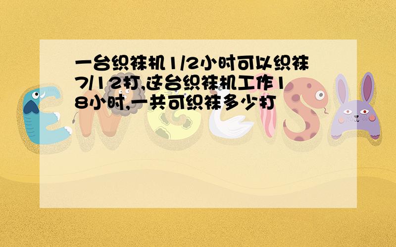 一台织袜机1/2小时可以织袜7/12打,这台织袜机工作18小时,一共可织袜多少打