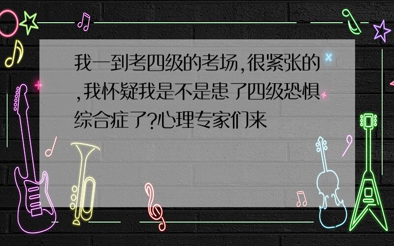 我一到考四级的考场,很紧张的,我怀疑我是不是患了四级恐惧综合症了?心理专家们来