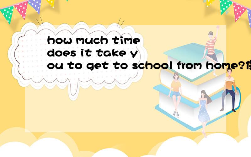 how much time does it take you to get to school from home?保持