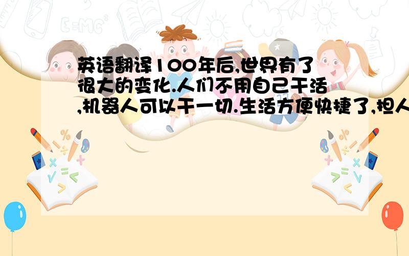 英语翻译100年后,世界有了很大的变化.人们不用自己干活,机器人可以干一切.生活方便快捷了,担人与人的沟通少了.100年