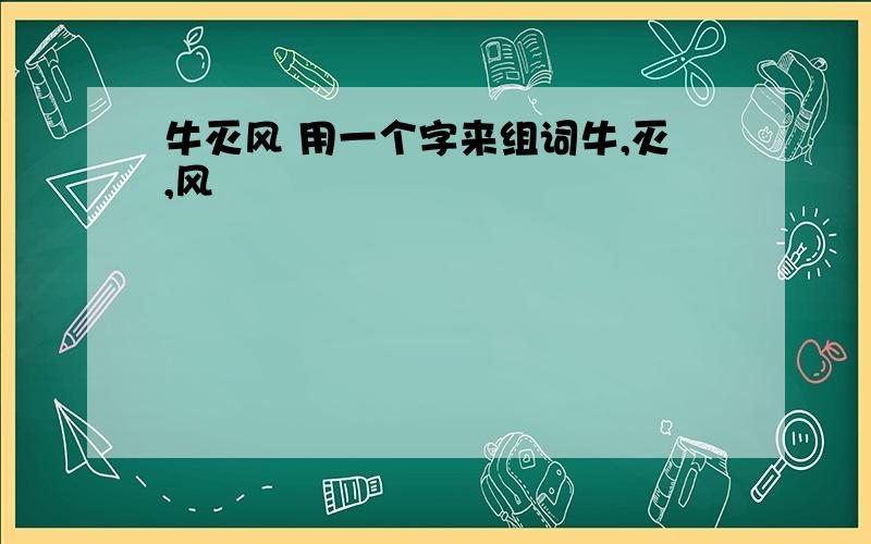 牛灭风 用一个字来组词牛,灭,风