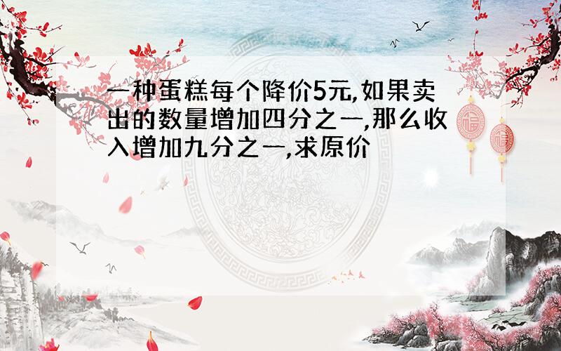 一种蛋糕每个降价5元,如果卖出的数量增加四分之一,那么收入增加九分之一,求原价