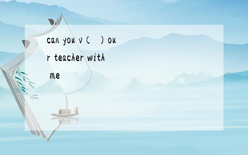 can you v（ ）our teacher with me