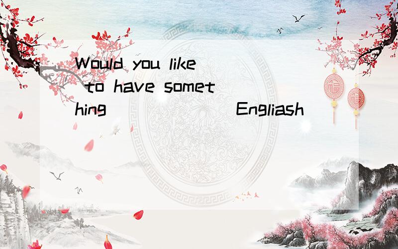 Would you like to have something ______ Engliash