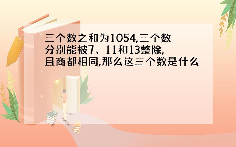 三个数之和为1054,三个数分别能被7、11和13整除,且商都相同,那么这三个数是什么