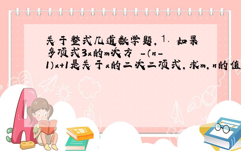 关于整式几道数学题,⒈ 如果多项式3x的m次方 -（n-1）x+1是关于x的二次二项式,求m,n的值.⒉ 如果单项式3a