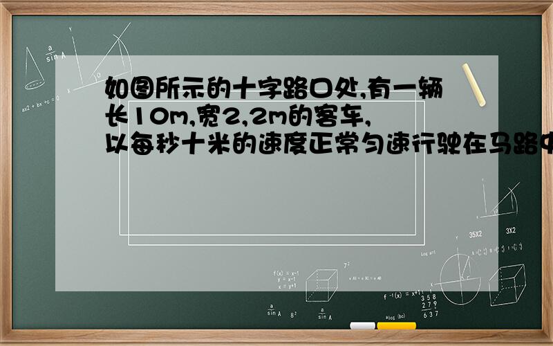 如图所示的十字路口处,有一辆长10m,宽2,2m的客车,以每秒十米的速度正常匀速行驶在马路中间,当它与斑马线的中点B相距