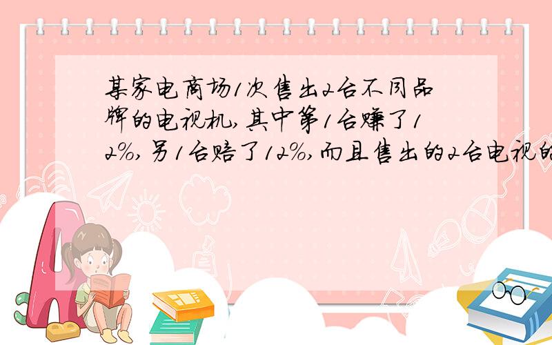 某家电商场1次售出2台不同品牌的电视机,其中第1台赚了12%,另1台赔了12%,而且售出的2台电视的售价都是