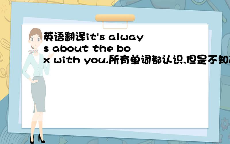 英语翻译it's always about the box with you.所有单词都认识,但是不知道怎么翻译准确.一