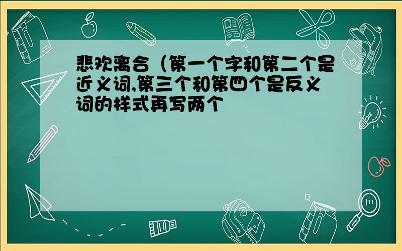 悲欢离合（第一个字和第二个是近义词,第三个和第四个是反义词的样式再写两个