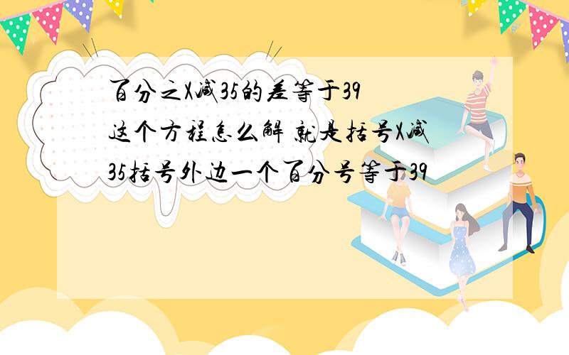 百分之X减35的差等于39 这个方程怎么解 就是括号X减35括号外边一个百分号等于39