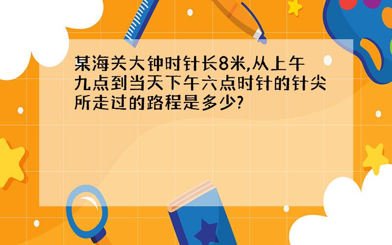 某海关大钟时针长8米,从上午九点到当天下午六点时针的针尖所走过的路程是多少?