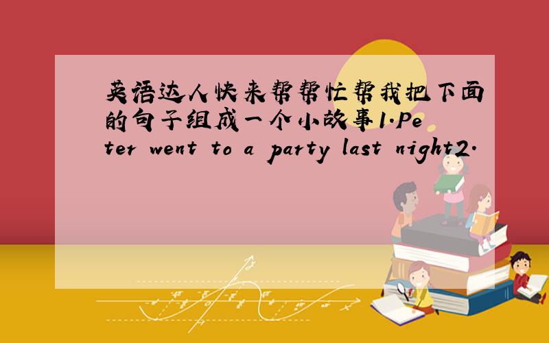 英语达人快来帮帮忙帮我把下面的句子组成一个小故事1.Peter went to a party last night2.