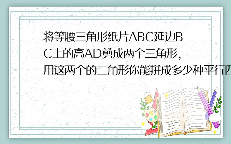 将等腰三角形纸片ABC延边BC上的高AD剪成两个三角形,用这两个的三角形你能拼成多少种平行四边形?试一试,分别求出它们对