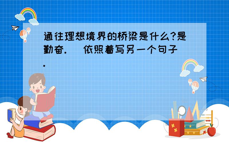 通往理想境界的桥梁是什么?是勤奋. （依照着写另一个句子.)