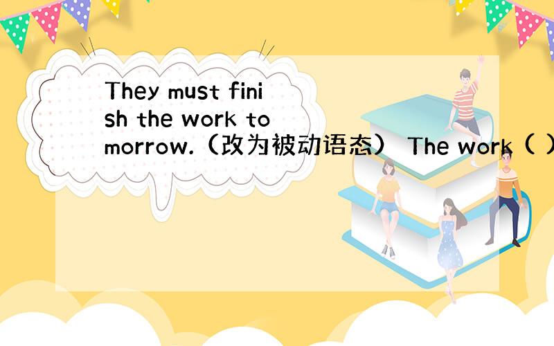 They must finish the work tomorrow.（改为被动语态） The work ( )( )(