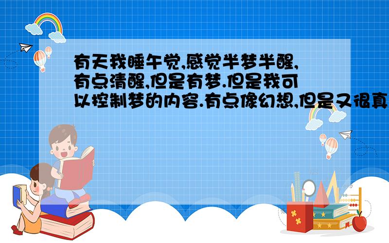 有天我睡午觉,感觉半梦半醒,有点清醒,但是有梦.但是我可以控制梦的内容.有点像幻想,但是又很真实.