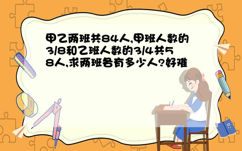 甲乙两班共84人,甲班人数的3/8和乙班人数的3/4共58人,求两班各有多少人?好难